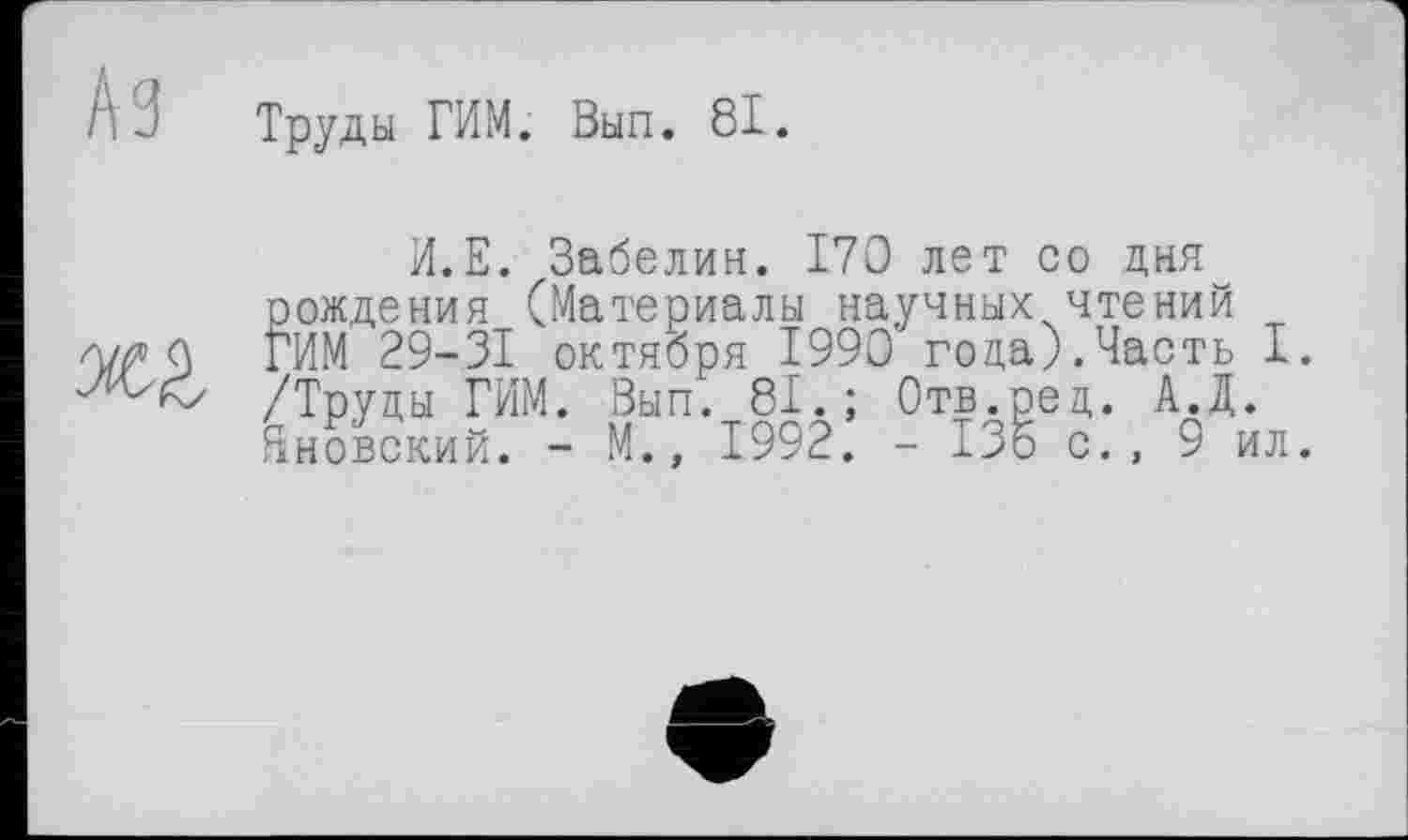 ﻿Аз Труды ГИМ. Вып. 81.

И.Е. Забелин. 170 лет со дня К дения (Материалы научных чтений 29-31 октября 1990 года).Часть I. /Труцы РИМ. Вып. 81.; Отв.ред. А.Д. Яновский. - М., 1992. - 135 с., 9 ил.